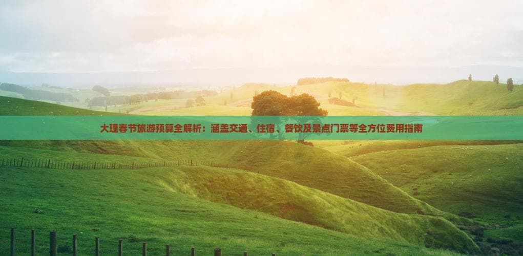 大理春节旅游预算全解析：涵盖交通、住宿、餐饮及景点门票等全方位费用指南