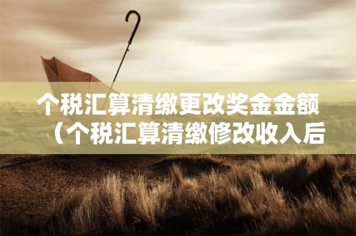 个税汇算清缴更改奖金金额（个税汇算清缴修改收入后会查么）