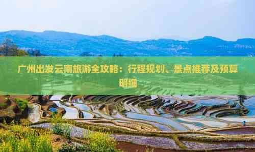 广州出发云南旅游全攻略：行程规划、景点推荐及预算明细