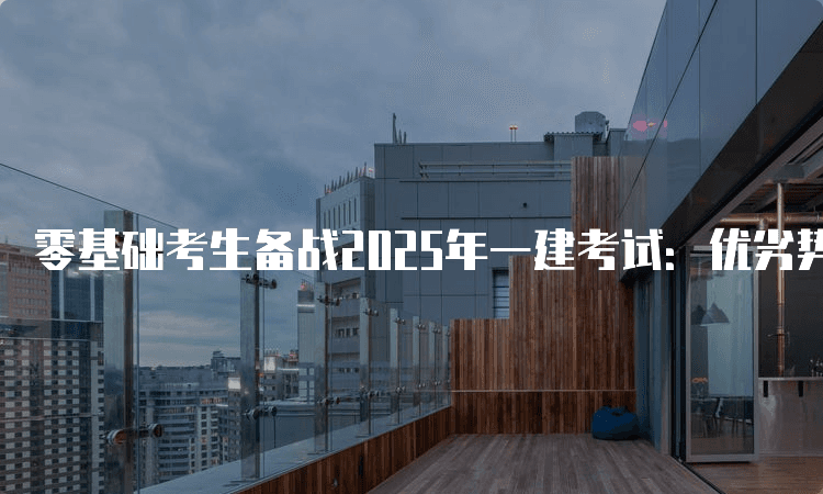 零基础考生备战2025年一建考试：优劣势深度解析与备考策略