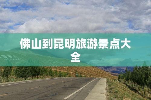 佛山昆明旅游攻略：景点、交通与住宿全指南