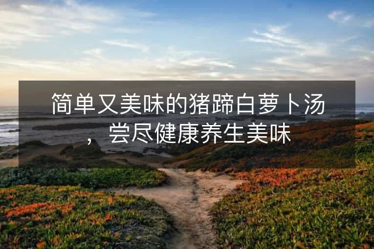 简单又美味的猪蹄白萝卜汤，尝尽健康养生美味