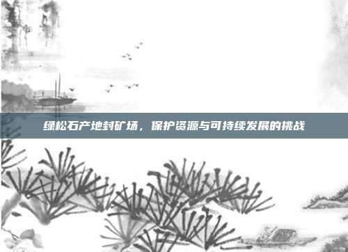 绿松石产地封矿场，保护资源与可持续发展的挑战