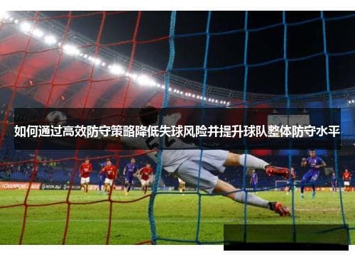 如何通过高效防守策略降低失球风险并提升球队整体防守水平