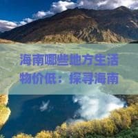 海南哪些地方生活物价低：探寻海南性价比高的生活区域