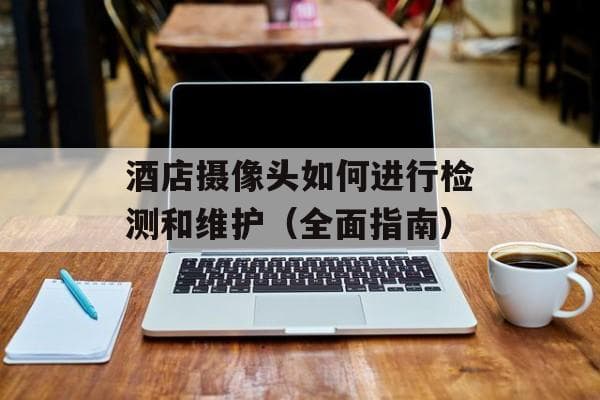 酒店摄像头如何进行检测和维护（全面指南）
