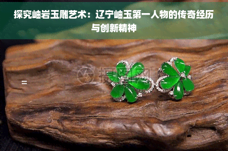 探究岫岩玉雕艺术：辽宁岫玉之一人物的传奇经历与创新精神