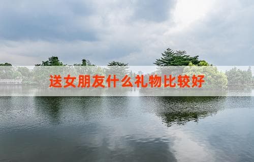送女朋友什么礼物比较好？精选推荐与购买指南