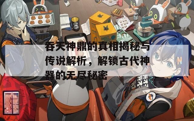 吞天神鼎的真相揭秘与传说解析，解锁古代神器的无尽秘密