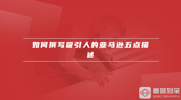 如何撰写吸引人的亚马逊五点描述，亚马逊五点描述有哪些关键要素
