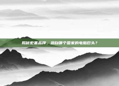 揭秘宏基品牌，源自哪个国家的电脑巨头？