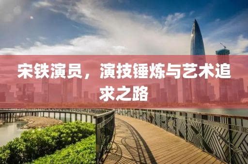 宋铁演员，演技锤炼与艺术追求之路