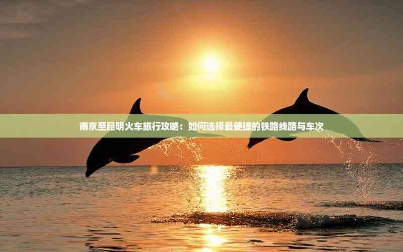 南京至昆明火车旅行攻略：如何选择最便捷的铁路线路与车次