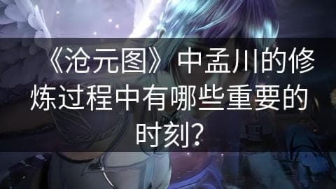 《沧元图》中孟川的修炼过程中有哪些重要的时刻？