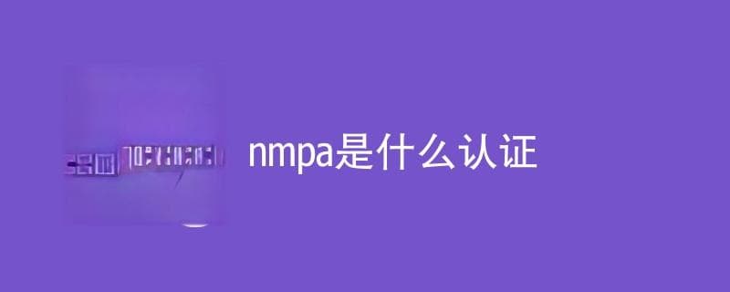 NMPA认证是什么？详解中国药品监督管理局认证体系