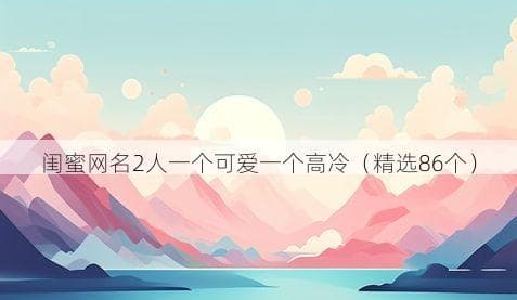 闺蜜网名2人一个可爱一个高冷（精选86个）