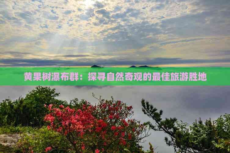 黄果树瀑布群：探寻自然奇观的更佳旅游胜地