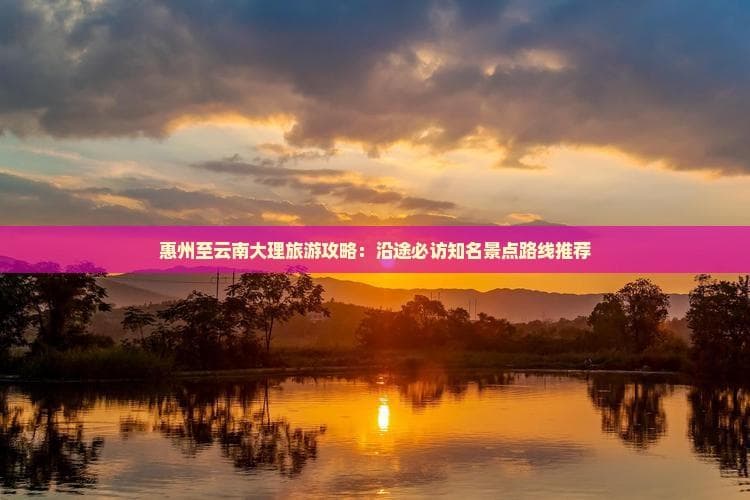 惠州至云南大理旅游攻略：沿途必访知名景点路线推荐