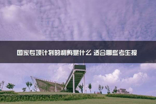 国家专项计划的利弊是什么？适合哪些考生报考？