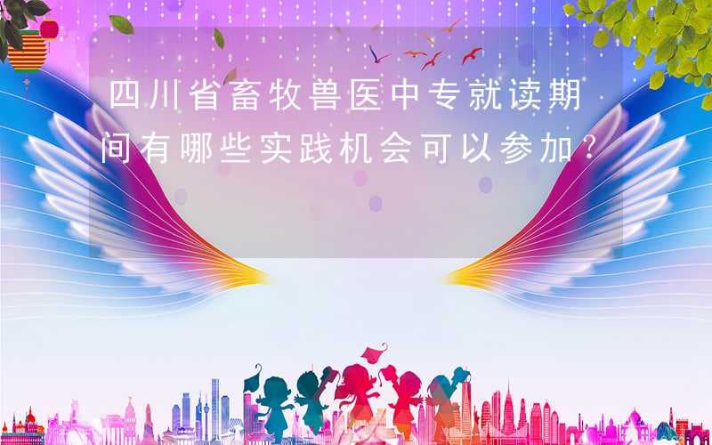 四川省畜牧兽医中专就读期间有哪些实践机会可以参加？
