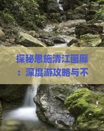 探秘恩施清江画廊：深度游攻略与不可错过的精彩体验