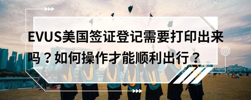 EVUS美国签证登记需要打印出来吗？如何操作才能顺利出行？