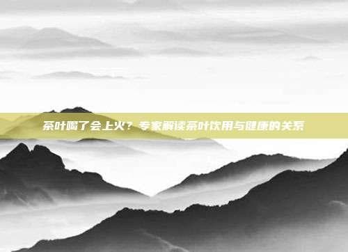 茶叶喝了会上火？专家解读茶叶饮用与健康的关系