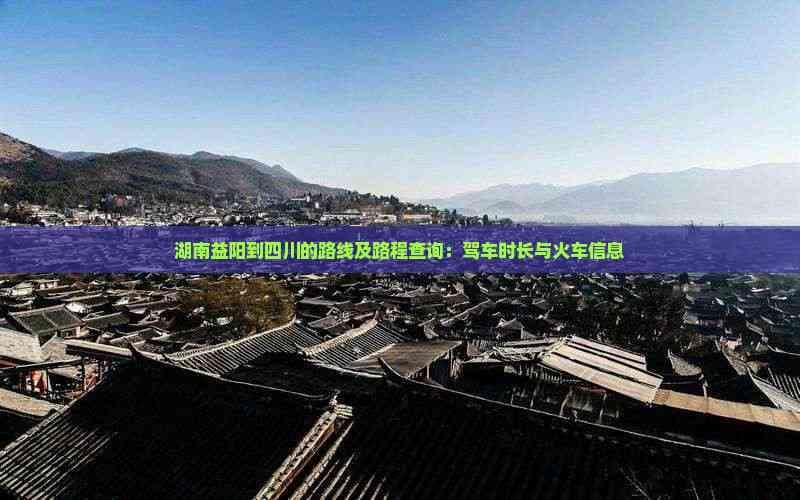 湖南益阳到四川的路线及路程查询：驾车时长与火车信息