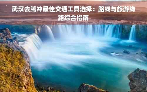 武汉去腾冲更佳交通工具选择：路线与旅游线路综合指南