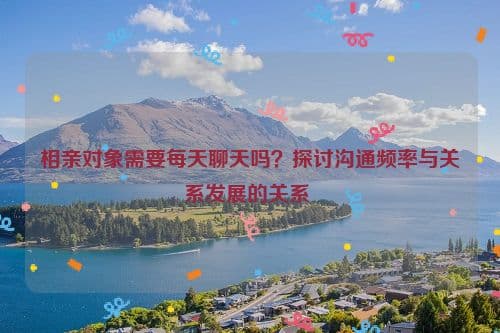 相亲对象需要每天聊天吗？探讨沟通频率与关系发展的关系