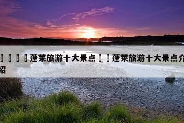 蓬莱旅游十大景点：蓬莱阁、八仙过海等景点全攻略