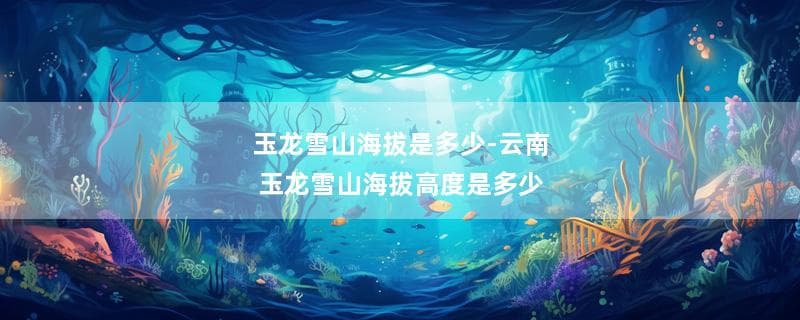 玉龙雪山海拔是多少？云南玉龙雪山海拔高度详解