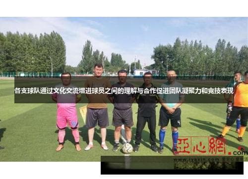 各支球队通过文化交流增进球员之间的理解与合作促进团队凝聚力和竞技表现