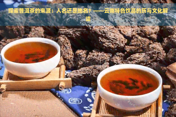 探索普洱茶的来源：人名还是地名？——云南特色饮品的历史与文化解读