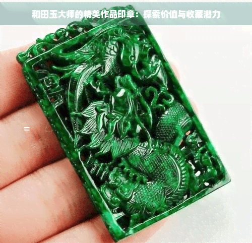 和田玉大师的精美作品印章：探索价值与收藏潜力