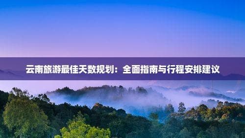 云南旅游最佳天数规划：全面指南与行程安排建议