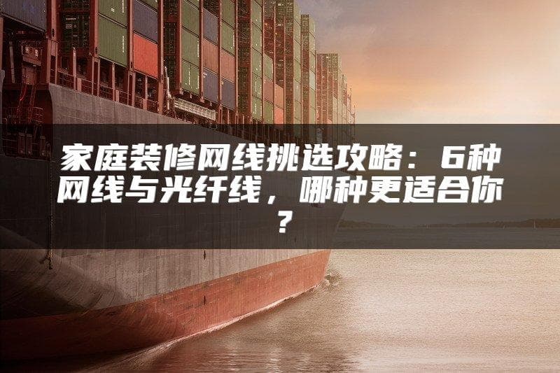 家庭装修网线挑选攻略：6种网线与光纤线，哪种更适合你？