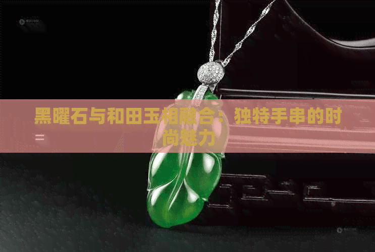 黑曜石与和田玉相融合：独特手串的时尚魅力