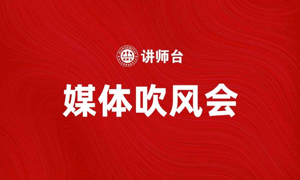 媒体吹风会：揭示行业动态与趋势的窗口