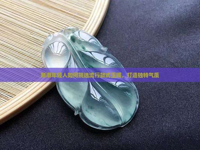 新潮年轻人如何挑选流行款式玉镯，打造独特气质