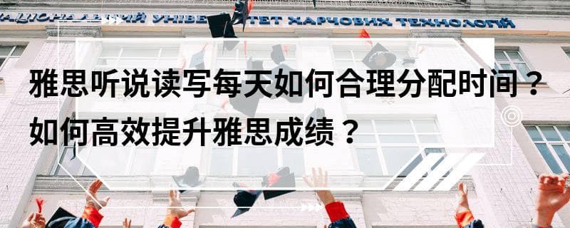 雅思听说读写每天如何合理分配时间？如何高效提升雅思成绩？