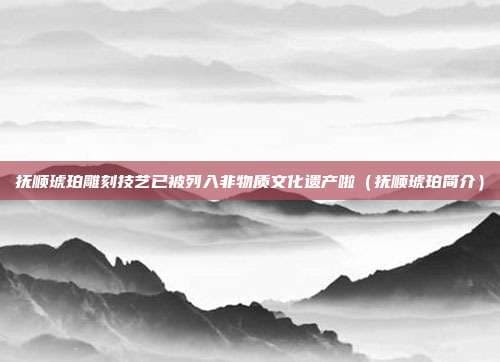 抚顺琥珀雕刻技艺被列入非物质文化遗产，产业发展前景广阔