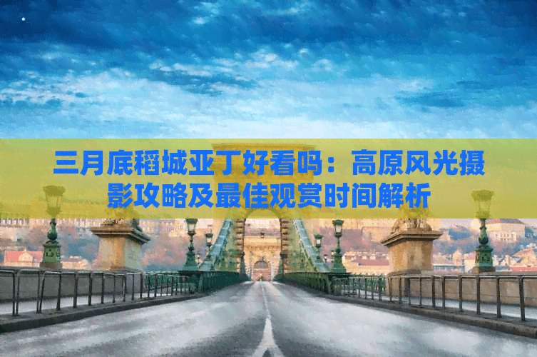 三月底稻城亚丁好看吗：高原风光摄影攻略及更佳观赏时间解析