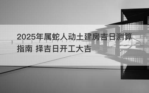2025年属蛇人动土建房吉日测算指南 择吉日开工大吉