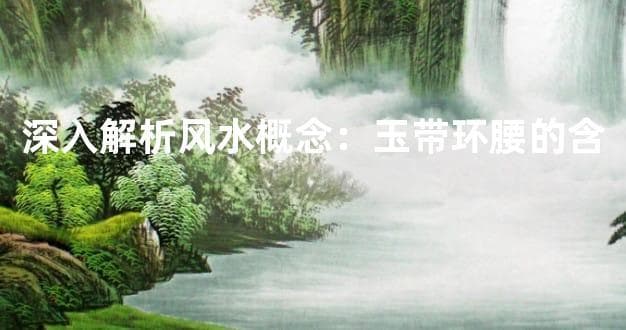 深入解析风水概念：玉带环腰的含义及其应用