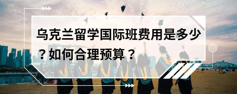 乌克兰留学国际班费用是多少？如何合理预算？
