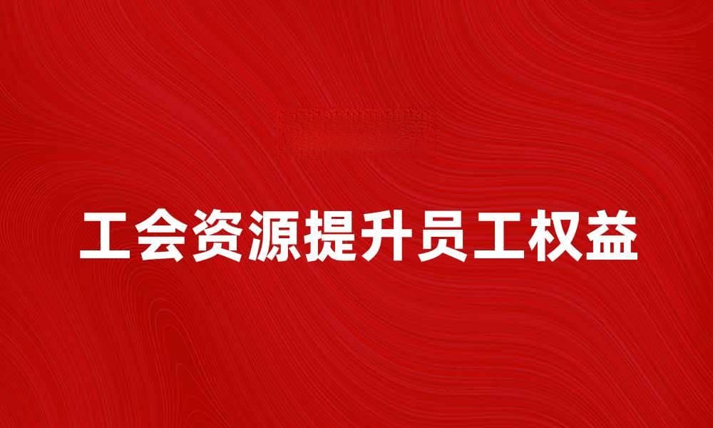 工会资源如何助力员工权益提升与发展