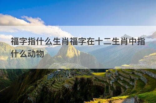 福字指什么生肖？福字在十二生肖中指什么动物