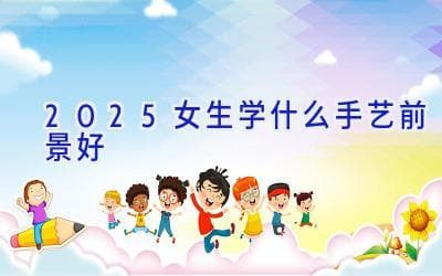 2025女生学什么手艺前景好