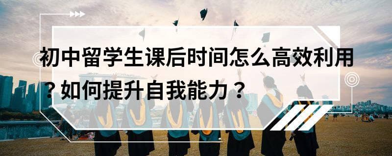 初中留学生课后时间怎么高效利用？如何提升自我能力？